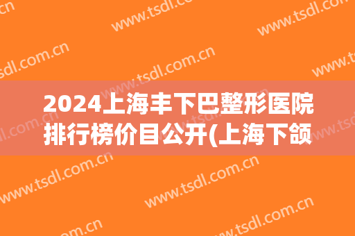 2024上海丰下巴整形医院排行榜价目公开(上海下颌角整形的价格)
