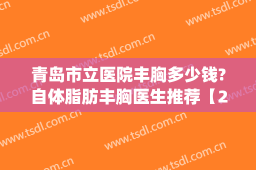 青岛市立医院丰胸多少钱?自体脂肪丰胸医生推荐【2024】(青岛市立医院做人流多少钱)