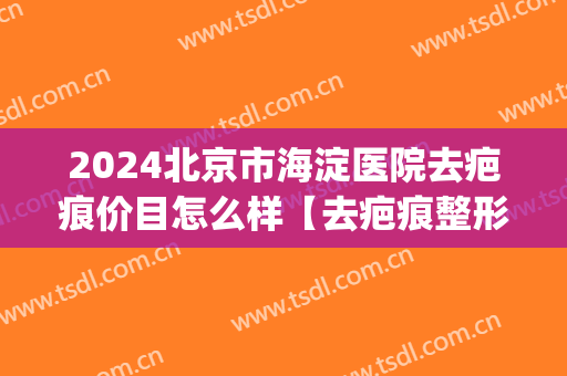 2024北京市海淀医院去疤痕价目怎么样【去疤痕整形案例】(消除疤痕最好的北京医院)