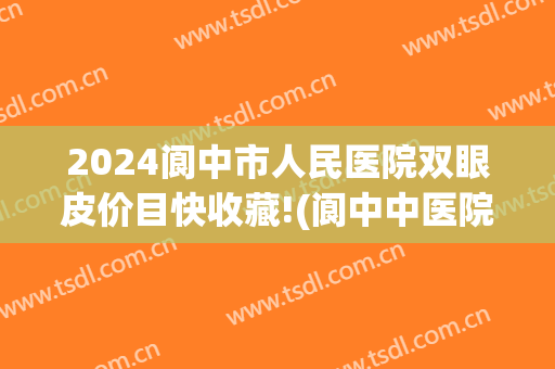 2024阆中市人民医院双眼皮价目快收藏!(阆中中医院割双眼皮)