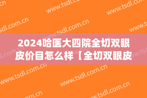 2024哈医大四院全切双眼皮价目怎么样【全切双眼皮整形案例】(哈尔滨医大四院做双眼皮多少钱)