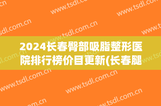 2024长春臀部吸脂整形医院排行榜价目更新(长春腿部吸脂价格)