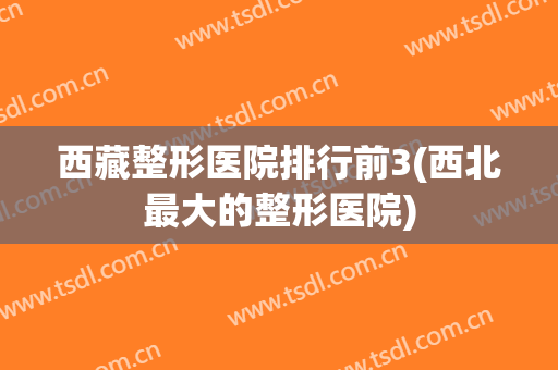 西藏整形医院排行前3(西北最大的整形医院)