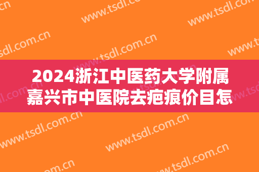 2024浙江中医药大学附属嘉兴市中医院去疤痕价目怎么样【去疤痕案例】