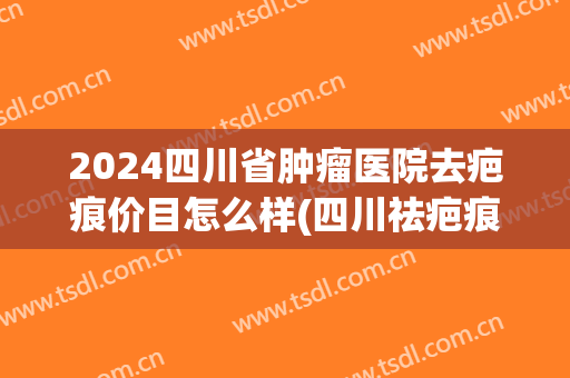 2024四川省肿瘤医院去疤痕价目怎么样(四川祛疤痕医院哪家好)