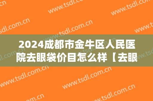 2024成都市金牛区人民医院去眼袋价目怎么样【去眼袋案例】(成都哪家医院割眼袋比较好)