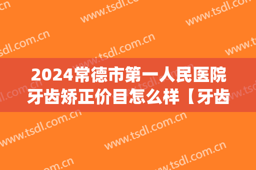 2024常德市第一人民医院牙齿矫正价目怎么样【牙齿矫正案例】(常德矫正牙齿最好的医院)