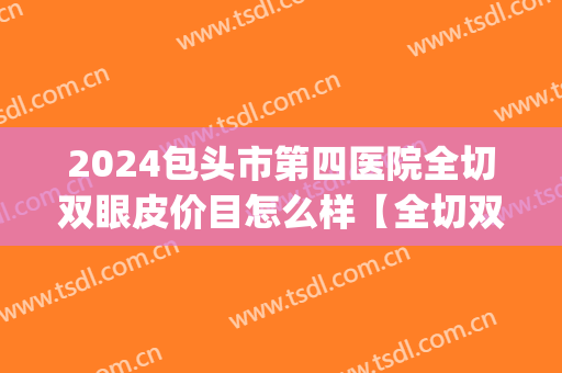 2024包头市第四医院全切双眼皮价目怎么样【全切双眼皮案例】(包头割双眼皮医院)