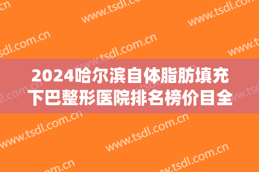 2024哈尔滨自体脂肪填充下巴整形医院排名榜价目全新出炉(哈尔滨脂肪填充专家)