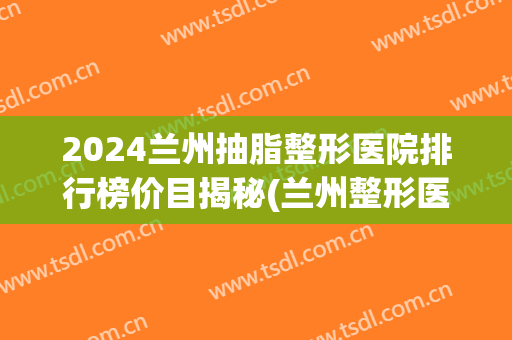 2024兰州抽脂整形医院排行榜价目揭秘(兰州整形医院排名前三)