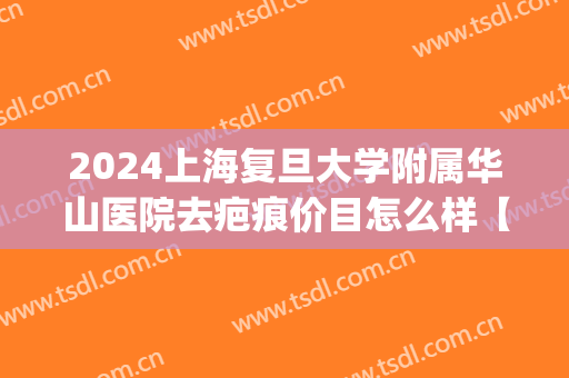 2024上海复旦大学附属华山医院去疤痕价目怎么样【去疤痕案例】(上海华山医院祛疤)