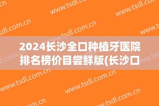 2024长沙全口种植牙医院排名榜价目尝鲜版(长沙口腔医院种植牙多少钱)