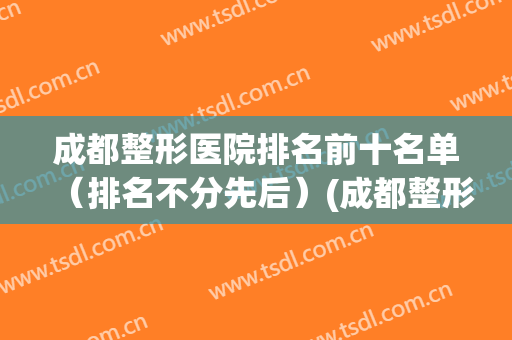 成都整形医院排名前十名单（排名不分先后）(成都整形医院排名前三)