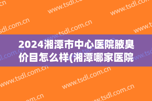 2024湘潭市中心医院腋臭价目怎么样(湘潭哪家医院治狐臭好)