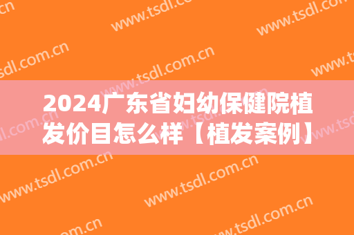 2024广东省妇幼保健院植发价目怎么样【植发案例】(广东三甲医院植发)