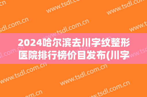 2024哈尔滨去川字纹整形医院排行榜价目发布(川字纹去哪家医院好)