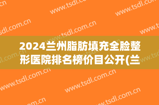 2024兰州脂肪填充全脸整形医院排名榜价目公开(兰州哪个医院脂肪填充做得好)