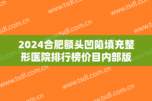 2024合肥额头凹陷填充整形医院排行榜价目内部版