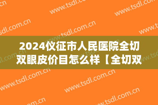 2024仪征市人民医院全切双眼皮价目怎么样【全切双眼皮案例】(仪征双眼皮多少钱)