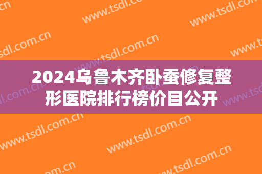 2024乌鲁木齐卧蚕修复整形医院排行榜价目公开