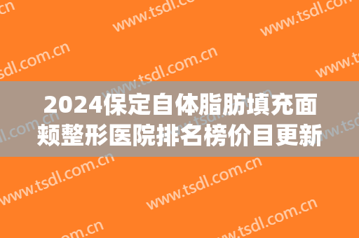 2024保定自体脂肪填充面颊整形医院排名榜价目更新(自体脂肪面部填充整形哪家好)