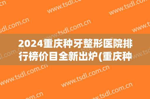 2024重庆种牙整形医院排行榜价目全新出炉(重庆种植牙最好的医院)