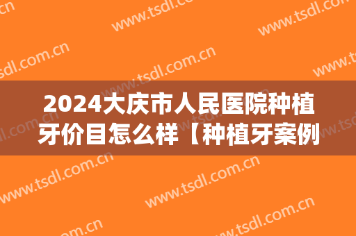 2024大庆市人民医院种植牙价目怎么样【种植牙案例】(大庆种植牙哪家强)