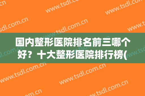 国内整形医院排名前三哪个好？十大整形医院排行榜(中国最出名的整形医院中国哪个整形医院最好)