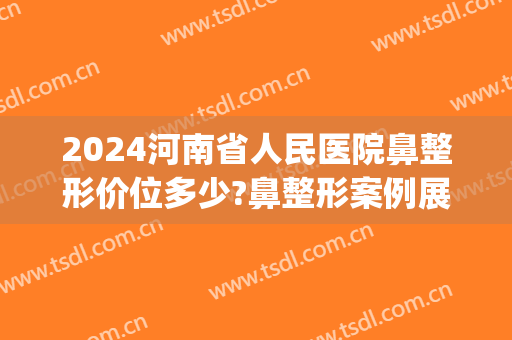 2024河南省人民医院鼻整形价位多少?鼻整形案例展示(河南鼻部整形医院)