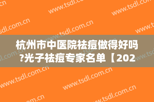 杭州市中医院祛痘做得好吗?光子祛痘专家名单【2024】(杭州市中医院看痘痘好不好)