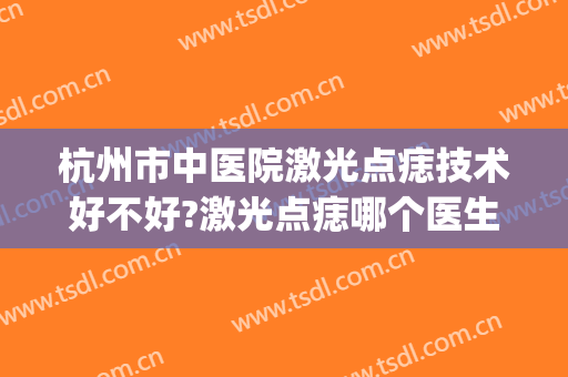 杭州市中医院激光点痣技术好不好?激光点痣哪个医生比较好(医院激光点痣怎么样)