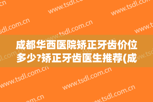 成都华西医院矫正牙齿价位多少?矫正牙齿医生推荐(成都华西正畸科医生有哪些)