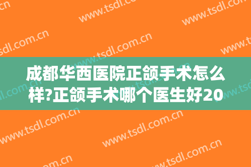 成都华西医院正颌手术怎么样?正颌手术哪个医生好2024(成都华西口腔医院颌面手术)