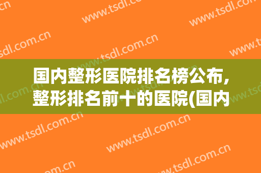 国内整形医院排名榜公布,整形排名前十的医院(国内整形医院排名前三)