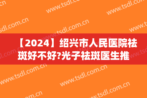 【2024】绍兴市人民医院祛斑好不好?光子祛斑医生推荐(绍兴市人民医院有激光祛斑吗)