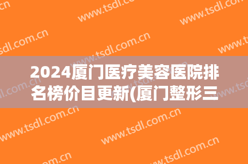 2024厦门医疗美容医院排名榜价目更新(厦门整形三甲医院有哪些)