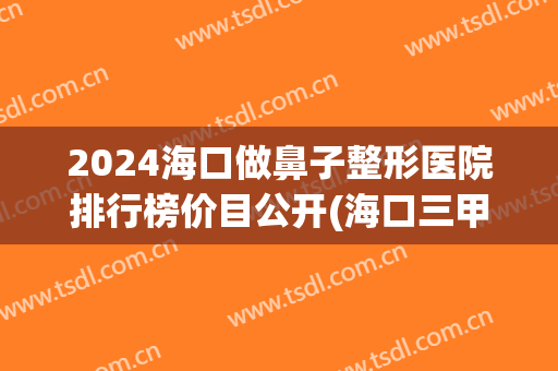 2024海口做鼻子整形医院排行榜价目公开(海口三甲整形医院排名)