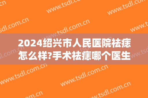 2024绍兴市人民医院祛痣怎么样?手术祛痣哪个医生好(绍兴第三医院点痣多少钱)