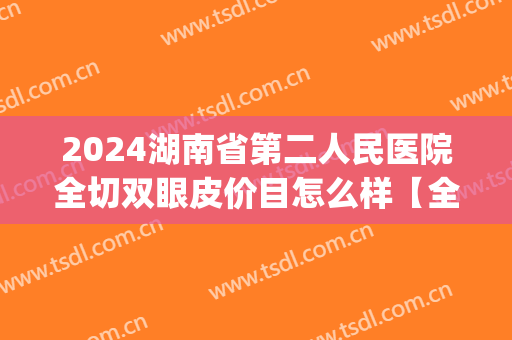 2024湖南省第二人民医院全切双眼皮价目怎么样【全切双眼皮案例】(湖南人民医院割双眼皮价格)