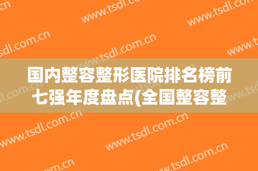 国内整容整形医院排名榜前七强年度盘点(全国整容整形医院排名)