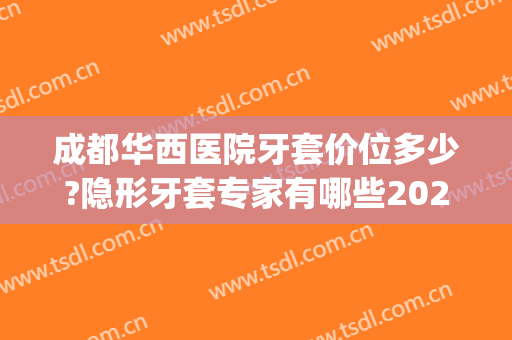 成都华西医院牙套价位多少?隐形牙套专家有哪些2024(成都华西矫正牙价格一般多少钱)