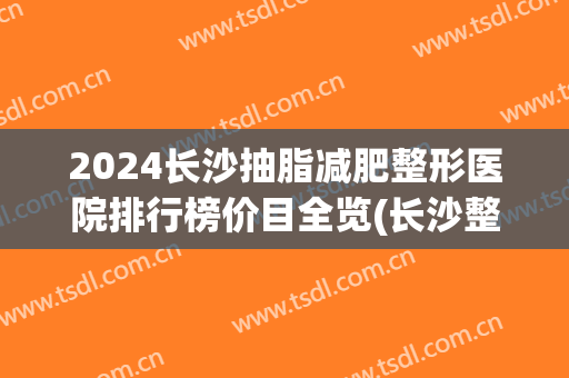 2024长沙抽脂减肥整形医院排行榜价目全览(长沙整形医院抽脂价格)