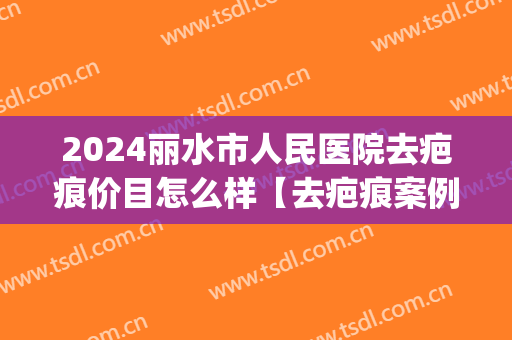 2024丽水市人民医院去疤痕价目怎么样【去疤痕案例】(丽水去疤医院哪家好)