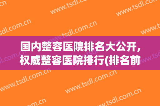 国内整容医院排名大公开,权威整容医院排行(排名前三的整容医院)