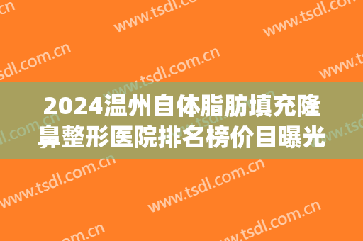 2024温州自体脂肪填充隆鼻整形医院排名榜价目曝光(温州隆鼻多少钱)