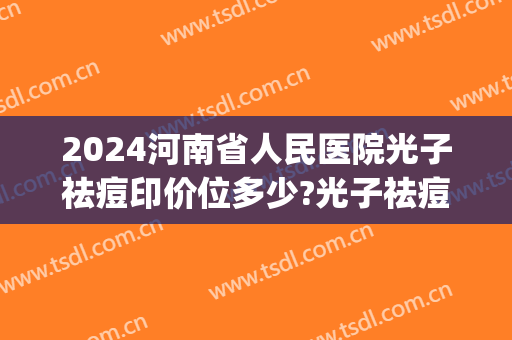 2024河南省人民医院光子祛痘印价位多少?光子祛痘印医生哪个好(痘印激光治疗一次多少钱)