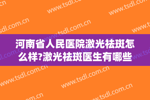 河南省人民医院激光祛斑怎么样?激光祛斑医生有哪些2024(河南省人民医院祛斑效果怎么样)