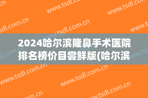 2024哈尔滨隆鼻手术医院排名榜价目尝鲜版(哈尔滨整形手术隆鼻)