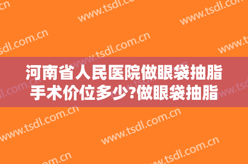 河南省人民医院做眼袋抽脂手术价位多少?做眼袋抽脂手术医生有哪些2024