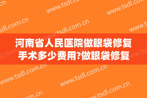 河南省人民医院做眼袋修复手术多少费用?做眼袋修复手术专家名单(河南省人民医院去眼袋费用)